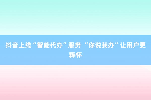 抖音上线“智能代办”服务 “你说我办”让用户更释怀